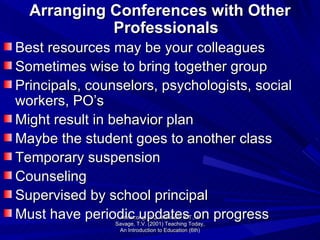 Arranging Conferences with Other Professionals Best resources may be your colleagues  Sometimes wise to bring together group Principals, counselors, psychologists, social workers, PO’s Might result in behavior plan Maybe the student goes to another class Temporary suspension Counseling Supervised by school principal Must have periodic updates on progress Armstrong, D.G., Henson, K.T., & Savage, T.V. (2001) Teaching Today, An Introduction to Education (6th) 