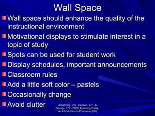 Wall Space Wall space should enhance the quality of the instructional environment Motivational displays to stimulate interest in a topic of study Spots can be used for student work Display schedules, important announcements Classroom rules Add a little soft color – pastels  Occasionally change Avoid clutter Armstrong, D.G., Henson, K.T., & Savage, T.V. (2001) Teaching Today, An Introduction to Education (6th) 