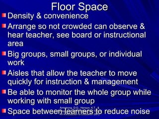 Floor Space Density & convenience Arrange so not crowded can observe & hear teacher, see board or instructional area Big groups, small groups, or individual work Aisles that allow the teacher to move quickly for instruction & management Be able to monitor the whole group while working with small group Space between learners to reduce noise Armstrong, D.G., Henson, K.T., & Savage, T.V. (2001) Teaching Today, An Introduction to Education (6th) 