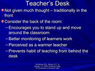 Teacher’s Desk Not given much thought – traditionally in the front Consider the back of the room: Encourages you to stand up and move around the classroom Better monitoring of learners work Perceived as a warmer teacher Prevents habit of teaching from behind the desk Armstrong, D.G., Henson, K.T., & Savage, T.V. (2001) Teaching Today, An Introduction to Education (6th) 
