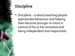 Discipline
• Discipline - is about teaching people
appropriate behaviour and helping
then become stronger or more in
control of his or her emotions and
being independent and responsible.
 