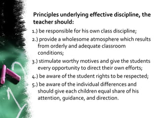 Principles underlying effective discipline, the
teacher should:
1.) be responsible for his own class discipline;
2.) provide a wholesome atmosphere which results
from orderly and adequate classroom
conditions;
3.) stimulate worthy motives and give the students
every opportunity to direct their own efforts;
4.) be aware of the student rights to be respected;
5.) be aware of the individual differences and
should give each children equal share of his
attention, guidance, and direction.
 