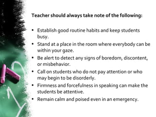 Teacher should always take note of the following:
• Establish good routine habits and keep students
busy.
• Stand at a place in the room where everybody can be
within your gaze.
• Be alert to detect any signs of boredom, discontent,
or misbehavior.
• Call on students who do not pay attention or who
may begin to be disorderly.
• Firmness and forcefulness in speaking can make the
students be attentive.
• Remain calm and poised even in an emergency.
 