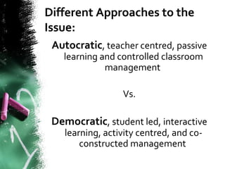 Different Approaches to the
Issue:
Autocratic, teacher centred, passive
learning and controlled classroom
management
Vs.
Democratic, student led, interactive
learning, activity centred, and co-
constructed management
 