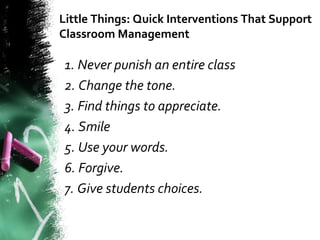 Little Things: Quick Interventions That Support
Classroom Management
1. Never punish an entire class
2. Change the tone.
3. Find things to appreciate.
4. Smile
5. Use your words.
6. Forgive.
7. Give students choices.
 