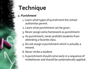 Technique
2. Punishment
1. Learn what types of punishment the school
authorities permit.
2. Learn what punishment can be given.
3. Never assign extra homework as punishment.
4. As punishment, never prohibit students from
attending a favorite class.
5. Do not assign a punishment which is actually a
reward.
6. Never strike a student.
7. A punishment should come early in a sequence of
misbehavior and should be systematically applied.
 