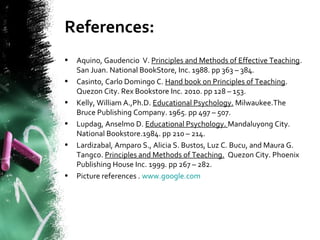 References:
• Aquino, Gaudencio V. Principles and Methods of Effective Teaching.
San Juan. National BookStore, Inc. 1988. pp 363 – 384.
• Casinto, Carlo Domingo C. Hand book on Principles of Teaching.
Quezon City. Rex Bookstore Inc. 2010. pp 128 – 153.
• Kelly, William A.,Ph.D. Educational Psychology. Milwaukee.The
Bruce Publishing Company. 1965. pp 497 – 507.
• Lupdag, Anselmo D. Educational Psychology. Mandaluyong City.
National Bookstore.1984. pp 210 – 214.
• Lardizabal, Amparo S., Alicia S. Bustos, Luz C. Bucu, and Maura G.
Tangco. Principles and Methods of Teaching. Quezon City. Phoenix
Publishing House Inc. 1999. pp 267 – 282.
• Picture references . www.google.com
 