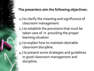 The presenters aim the following objectives:
1.) to clarify the meaning and significance of
classroom management
2.) to establish the provisions that must be
taken care of in providing the proper
learning situation
3.) to explain how to maintain desirable
classroom discipline.
4.) to present some strategies and guidelines
in good classroom management and
discipline.
 