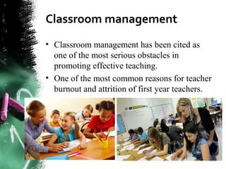 Classroom management
• Classroom management has been cited as
one of the most serious obstacles in
promoting effective teaching.
• One of the most common reasons for teacher
burnout and attrition of first year teachers.
 