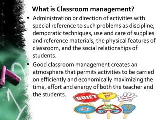 What is Classroom management?
• Administration or direction of activities with
special reference to such problems as discipline,
democratic techniques, use and care of supplies
and reference materials, the physical features of
classroom, and the social relationships of
students.
• Good classroom management creates an
atmosphere that permits activities to be carried
on efficiently and economically maximizing the
time, effort and energy of both the teacher and
the students.
 