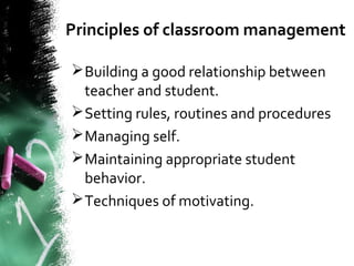 Principles of classroom management
Building a good relationship between
teacher and student.
Setting rules, routines and procedures
Managing self.
Maintaining appropriate student
behavior.
Techniques of motivating.
 