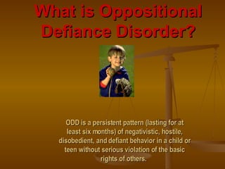 What is Oppositional Defiance Disorder? ODD is a persistent pattern (lasting for at least six months) of negativistic, hostile, disobedient, and defiant behavior in a child or teen without serious violation of the basic rights of others.   
