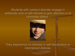 Students with conduct disorder engage in deliberate acts of self-interest to gain attention or to intimidate others.  They experience no distress or self-devaluation or internalized distress. 