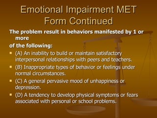 Emotional Impairment MET Form Continued The problem result in behaviors manifested by 1 or more of the following: (A) An inability to build or maintain satisfactory interpersonal relationships with peers and teachers. (B) Inappropriate types of behavior or feelings under normal circumstances. (C) A general pervasive mood of unhappiness or depression. (D) A tendency to develop physical symptoms or fears associated with personal or school problems. 