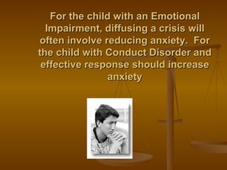 For the child with an Emotional Impairment, diffusing a crisis will often involve reducing anxiety.  For the child with Conduct Disorder and effective response should increase anxiety 