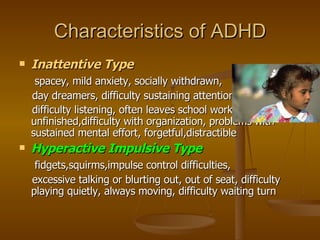 Characteristics of ADHD Inattentive Type spacey, mild anxiety, socially withdrawn,  day dreamers, difficulty sustaining attention, difficulty listening, often leaves school work unfinished,difficulty with organization, problems with sustained mental effort, forgetful,distractible Hyperactive Impulsive Type fidgets,squirms,impulse control difficulties, excessive talking or blurting out, out of seat, difficulty playing quietly, always moving, difficulty waiting turn  