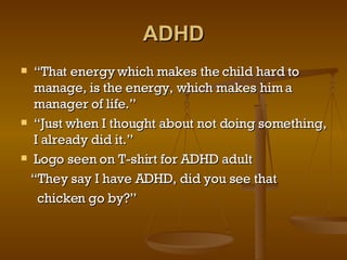 ADHD “ That energy which makes the child hard to manage, is the energy, which makes him a manager of life.” “ Just when I thought about not doing something, I already did it.” Logo seen on T-shirt for ADHD adult “ They say I have ADHD, did you see that  chicken go by?” 