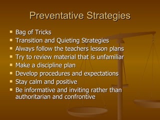 Preventative Strategies Bag of Tricks Transition and Quieting Strategies Always follow the teachers lesson plans Try to review material that is unfamiliar Make a discipline plan Develop procedures and expectations Stay calm and positive Be informative and inviting rather than authoritarian and confrontive 