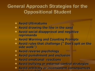 General Approach Strategies for the Oppositional Student Avoid Ultimatums Avoid drawing the line in the sand Avoid social disapproval and negative reprimands Avoid Warning and Counting Prompts Avoid rules that challenge (“ Don’t spit on the side walk”) Avoid reverse psychology Avoid punishment and exclusion Avoid emotional  reactions Avoid bullying or external control strategies Avoid arbitrary or inconsistent consequences between staff 