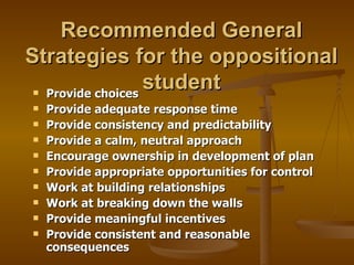 Recommended General Strategies for the oppositional student Provide choices Provide adequate response time Provide consistency and predictability Provide a calm, neutral approach Encourage ownership in development of plan Provide appropriate opportunities for control Work at building relationships Work at breaking down the walls Provide meaningful incentives Provide consistent and reasonable consequences  