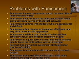 Problems with Punishment Punishment focuses on external control  but does little to teach internal control. Punishment does not teach the child how to meet needs previously being served by the target behavior. Punishment backfires with students who are oppositional and defiant. Punishment often triggers an escalation of behavior and may elicit tantrums and aggression. Punishment models a type of authority that resolves conflict by power and inflicting discomfort or pain. Punishment is a quick term-fix that takes much less time than to teach the child betters ways of behaving. Research has shown that punishment strategies have poor transferability. Punishment is inconsistent with the concept of mutual respect. Punishment often excludes and isolates a child when teaching and support is needed most. 