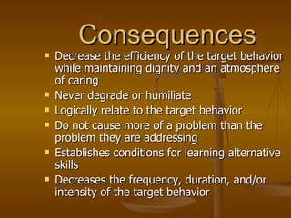 Consequences Decrease the efficiency of the target behavior while maintaining dignity and an atmosphere of caring Never degrade or humiliate Logically relate to the target behavior Do not cause more of a problem than the problem they are addressing Establishes conditions for learning alternative skills Decreases the frequency, duration, and/or intensity of the target behavior 