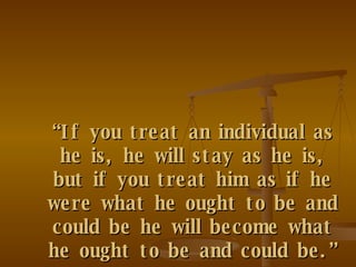 “ If you treat an individual as he is, he will stay as he is, but if you treat him as if he were what he ought to be and could be he will become what he ought to be and could be.”   Wolfgang Goethe   