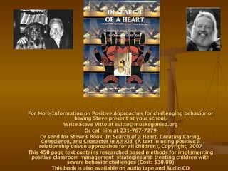 For More Information on Positive Approaches for challenging behavior or having Steve present at your school, Write Steve Vitto at  [email_address] Or call him at 231-767-7279 Or send for Steve’s Book,  In Search of a Heart, Creating Caring, Conscience, and Character in All Kid  (A text in using positive a relationship driven approaches for all children), Copyright, 2007 This 450 page text contains researched based methods for implementing positive classroom management  strategies and treating children with severe behavior challenges (Cost: $30.00) This book is also available on audio tape and Audio CD 
