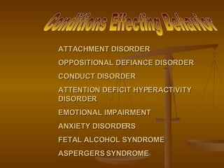 ATTACHMENT DISORDER OPPOSITIONAL DEFIANCE DISORDER CONDUCT DISORDER ATTENTION DEFICIT HYPERACTIVITY DISORDER EMOTIONAL IMPAIRMENT ANXIETY DISORDERS FETAL ALCOHOL SYNDROME ASPERGERS SYNDROME Conditions Effecting Behavior 