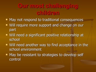 Our most challenging children May not respond to traditional consequences Will require more support and change on our part Will need a significant positive relationship at school Will need another way to find acceptance in the school environment May be resistant to strategies to develop self control 