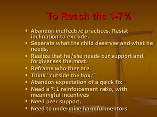 To Reach the 1-7%  Abandon ineffective practices. Resist inclination to exclude. Separate what the child deserves and what he needs. Realize that he/she needs our support and forgiveness the most. Reframe who they are. Think “outside the box.” Abandon expectation of a quick fix Need a 7:1 reinforcement ratio, with meaningful incentives Need peer support. Need to undermine harmful mentors 