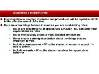 Investing time in teaching discipline and procedures will be repaid multifold
in the effective use of class time.
Here are a few things to keep in mind as you are establishing rules:
 Rules are expectations of appropriate behavior. You can state your
expectations as rules
 Rules immediately create a work-oriented atmosphere
 Rules create a strong expectation about the things that are
important to you.
 Include consequences – What the student chooses to accept if a
rule is broken.
 Include rewards – What the student receives for appropriate
behavior
Establishing a Discipline Plan
 