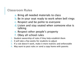 Classroom Rules
a. Bring all needed materials to class
b. Be in your seat ready to work when bell rings
c. Respect and be polite to everyone
d. Listen and stay seated when someone else is
talking
e. Respect other people’s property
f. Obey all school rules
1. Student ownership of rules if they help establish them
2. It will take a few weeks for students to adjust
3. If a rule doesn’t work, make it more realistic and enforceable
4. May want to post rules or send a copy home with parents
 