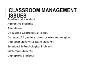 CLASSROOM MANAGEMENT
ISSUES
Academic Misconduct
Aggressive Students
Attendance
Discussing Controversial Topics
Disrespectful genders colour ,castes and religion.
Dominant Students & Quiet Students
Emotional & Psychological Problems
Inattentive Students
Unprepared Students
 