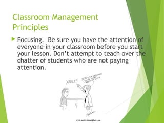 Classroom Management
Principles
 Focusing. Be sure you have the attention of
everyone in your classroom before you start
your lesson. Don’t attempt to teach over the
chatter of students who are not paying
attention.
 