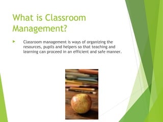 What is Classroom
Management?
 Classroom management is ways of organizing the
resources, pupils and helpers so that teaching and
learning can proceed in an efficient and safe manner.
 