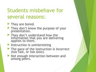Students misbehave for
several reasons:
 They are bored.
 They don’t know the purpose of your
presentation.
 They don’t understand how the
information that you are delivering
applies to them.
 Instruction is uninteresting
 The pace of the instruction is incorrect
(too fast, or too slow).
 Not enough interaction between and
among peers.
 