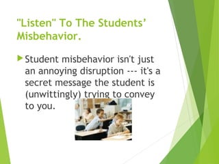 "Listen" To The Students’
Misbehavior.
Student misbehavior isn't just
an annoying disruption --- it's a
secret message the student is
(unwittingly) trying to convey
to you.
 