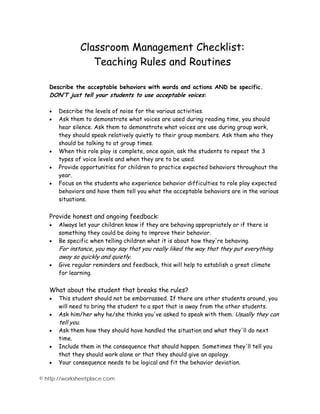Classroom Management Checklist: 
Teaching Rules and Routines 
Describe the acceptable behaviors with words and actions AND be specific. 
DON’T just tell your students to use acceptable voices: 
• Describe the levels of noise for the various activities. 
• Ask them to demonstrate what voices are used during reading time, you should 
hear silence. Ask them to demonstrate what voices are use during group work, 
they should speak relatively quietly to their group members. Ask them who they 
should be talking to at group times. 
• When this role play is complete, once again, ask the students to repeat the 3 
types of voice levels and when they are to be used. 
• Provide opportunities for children to practice expected behaviors throughout the 
year. 
• Focus on the students who experience behavior difficulties to role play expected 
behaviors and have them tell you what the acceptable behaviors are in the various 
situations. 
Provide honest and ongoing feedback: 
• Always let your children know if they are behaving appropriately or if there is 
something they could be doing to improve their behavior. 
• Be specific when telling children what it is about how they're behaving. 
For instance, you may say that you really liked the way that they put everything 
away so quickly and quietly. 
• Give regular reminders and feedback, this will help to establish a great climate 
for learning. 
What about the student that breaks the rules? 
• This student should not be embarrassed. If there are other students around, you 
will need to bring the student to a spot that is away from the other students. 
• Ask him/her why he/she thinks you've asked to speak with them. Usually they can 
tell you. 
• Ask them how they should have handled the situation and what they'll do next 
time. 
• Include them in the consequence that should happen. Sometimes they'll tell you 
that they should work alone or that they should give an apology. 
• Your consequence needs to be logical and fit the behavior deviation. 
© http://worksheetplace.com 
