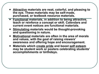 Attractive  materials are neat, colorful, and pleasing to the eye. These materials may be self-made, purchased, or textbook resource materials. Functional  materials, in addition to being attractive, teach or reinforce a concept or skill. Calendars and current event notices are functional materials. Stimulating  materials would be thought-provoking and questioning in nature. Motivational  materials are often in the area of morals and values, with the goal of raising viewers' awareness and offering hope and encouragement. Materials which  create pride  and boost  self esteem  may be student work or posters celebrating students' accomplishments or birthdays. 