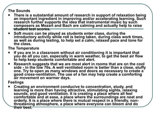 The Sounds There is a substantial amount of research in support of relaxation being an important ingredient in improving and/or accelerating learning. Such research further supports the idea that instrumental music by such composers as Mozart and Bach are calming and actually help to raise student test scores. Soft music can be played as students enter class, during the introductory activity while roll is being taken, during class work times, as well as during testing, to help set a calm, relaxed pace and tone for the class. The Temperature If you are in a classroom without air conditioning it is important that you do all you can, especially in warm weather, to get the best air flow to help keep students comfortable and alert.  Research suggests that we are most alert in rooms that are on the cool side - in the low 70s. A well ventilated room is better than a close, stuffy one. Try to open as many windows and doors as necessary to create a good cross-ventilation. The use of a fan may help create a comforting air movement on warmer days. Feelings Creating an environment conducive to concentration, study, and learning is more than having attractive, stimulating sights, relaxing sounds, and good ventilation. It is creating a place where all feel comfortable and at ease, a place where the surroundings are neat and orderly. It is a place where there is mutual respect in a friendly, non-threatening atmosphere, a place where everyone can bloom and do their best. 