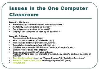 Issues in the One Computer Classroom Issue #1-  Hardware  Placement- do students/teacher have easy access?  Portability- can computers be moved?  Security- can computers be secured?  Display- can computer be seen by all students?  Issue #2- Software  Recommended minimum load:  Word processor (Word, ClarisWorks, etc.)  Presentation software (PowerPoint, KidPix)  Spreadsheet/graphing software (Excel, etc)  CD-ROM encyclopedia (MS Encarta, Grolier's, Compton's, etc.)  WWW browser and e-mail program  Some content-specific software options: (note: SEIR*TEC does not promote or support any specific software package or product )  Tom Snyder software  such as "Europe Inspirer” & “Decisions,Decisions”  Follett’s “That’s a Fact, Jack”  reading program (5-10 grade)  HyperStudio   