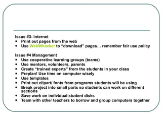 Issue #3- Internet  Print out pages from the web  Use  WebWhacker   to “download” pages… remember fair use policy  Issue #4 Management  Use cooperative learning groups (teams)  Use mentors, volunteers, parents  Create “trained experts” from the students in your class  Preplan! Use time on computer wisely  Use templates  Print out clipart/ fonts from programs students will be using  Break project into small parts so students can work on different sections  Save work on individual student disks  Team with other teachers to borrow and group computers together  