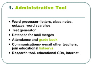 1.  Administrative Tool   Word processor- letters, class notes, quizzes, word searches  Test generator  Database for mail merges  Attendance and  grade book   Communications- e-mail other teachers, join educational  listservs   Research tool- educational CDs, Internet  