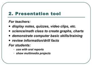 2. Presentation tool For teachers:  display notes, quizzes, video clips, etc.  science/math class to create graphs, charts  demonstrate computer basic skills/training  review information/drill facts  For students:  use with oral reports  show multimedia projects  