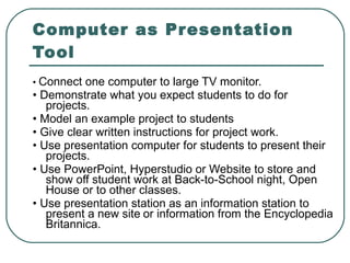Computer as Presentation Tool •  Connect one computer to large TV monitor. •  Demonstrate what you expect students to do for projects. •  Model an example project to students •  Give clear written instructions for project work. •  Use presentation computer for students to present their projects. •  Use PowerPoint, Hyperstudio or Website to store and show off student work at Back-to-School night, Open House or to other classes. •  Use presentation station as an information station to present a new site   or information from the Encyclopedia Britannica. 