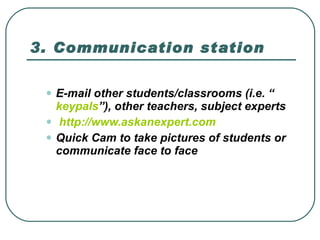 3. Communication station E-mail other students/classrooms (i.e. “ keypals ”), other teachers, subject experts    http:// www.askanexpert.com   Quick Cam to take pictures of students or communicate face to face  