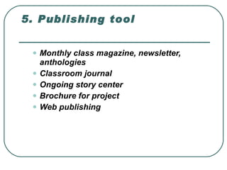 5. Publishing tool  Monthly class magazine, newsletter, anthologies  Classroom journal  Ongoing story center  Brochure for project  Web publishing  