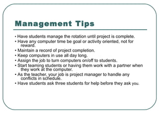 Management Tips •  Have students manage the rotation until project is complete. •  Have any computer time be goal or activity oriented, not for reward. •  Maintain a record of project completion. •  Keep computers in use all day long. •  Assign the job to turn computers on/off to students. •  Start teaming students or having them work with a partner when they work at the computer. •  As the teacher, your job is project manager to handle any conflicts in schedule. •  Have students ask three students for help before they ask  you. 