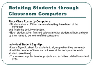 Rotating Students through Classroom Computers Place Class Roster by Computers •  Students check off their names when they have been at the computer and finish the activity or lesson. •  Each student when finished selects another student without a check by their name to go to one of the computers. Individual Student Sign-Up •  Use a Sign-Up sheet for students to sign-up when they are ready. •  Limit the number of times and minutes at the computer for each student. (use timer) •  Try to use computer time for projects and activities related to content area. 